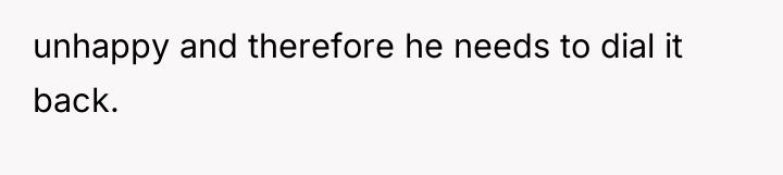 unhappy and therefore he needs to dial it back.