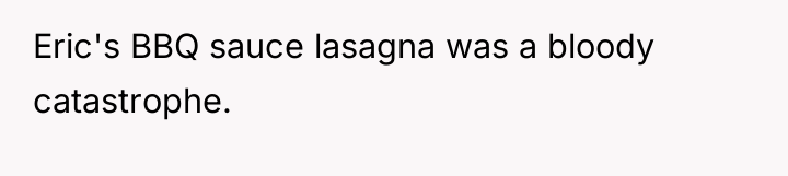Eric's BBQ sauce lasagna was a bloody catastrophe.