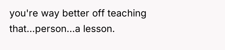 you're way better off teaching that...person...a lesson.