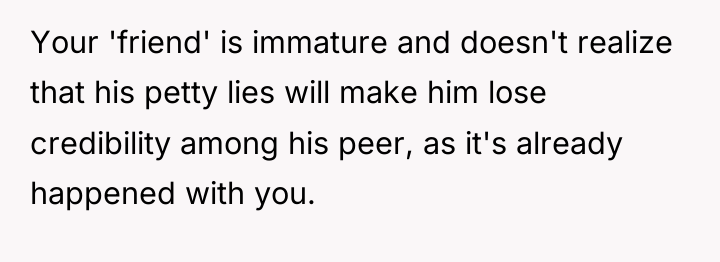 Your 'friend' is immature and doesn't realize that his petty...