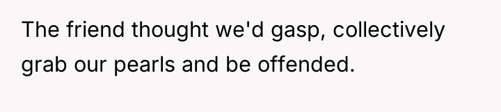 The friend thought we'd gasp, collectively grab our pearls and...