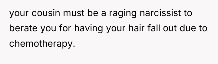 your cousin must be a raging narcissist to berate you...