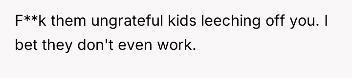 F**k them ungrateful kids leeching off you. I bet they...