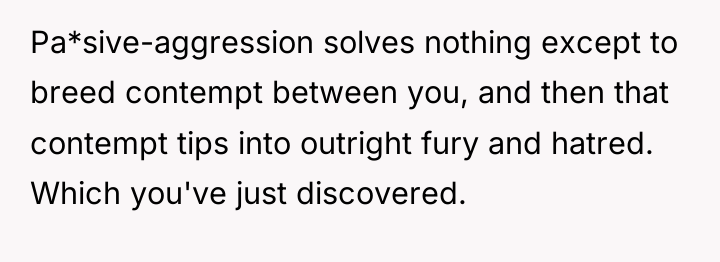 Pa*sive-aggression solves nothing except to breed contempt between you, and...