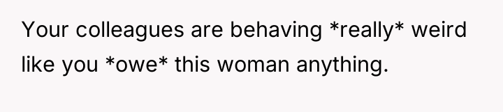Your colleagues are behaving *really* weird like you *owe* this...