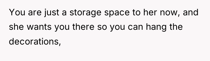 You are just a storage space to her now, and...