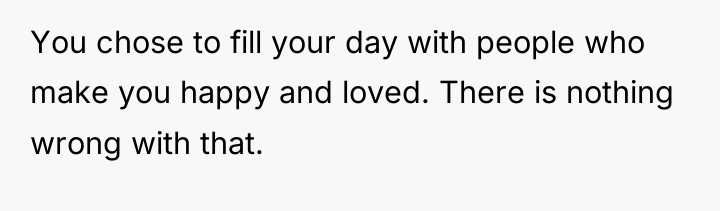 You chose to fill your day with people who make...
