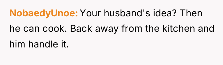 NobaedyUnoe Your husband's idea? Then he can cook. Back away...