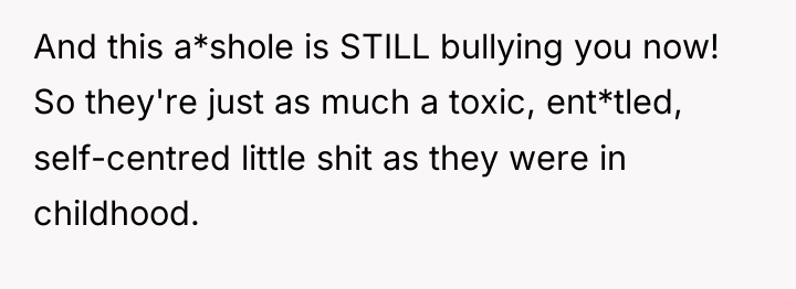 And this a*shole is STILL bullying you now! So they're...
