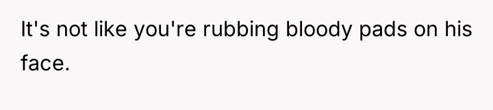 It's not like you're rubbing bloody pads on his face.