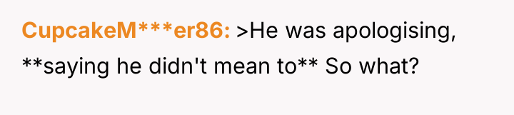 CupcakeM***er86 >He was apologising, **saying he didn't mean to** So...