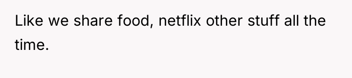 Like we share food, netflix other stuff all the time.