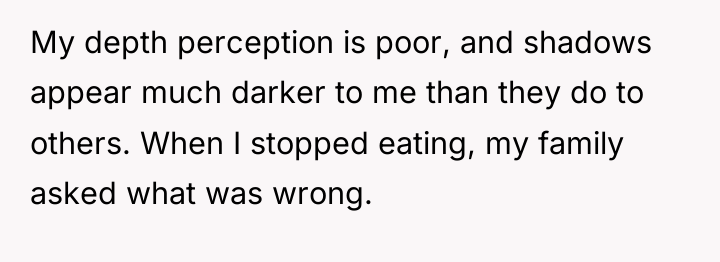 My depth perception is poor, and shadows appear much darker...