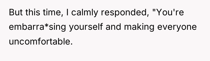 But this time, I calmly responded, "You're embarra*sing yourself and...