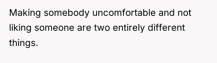 Making somebody uncomfortable and not liking someone are two entirely...