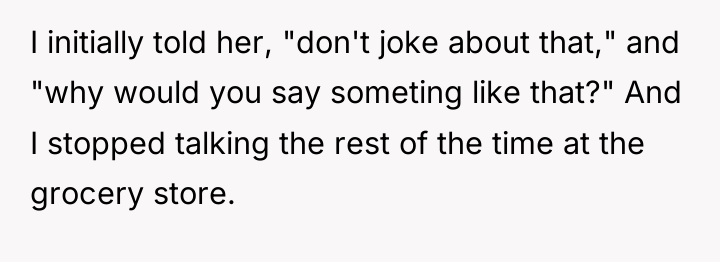 I initially told her, "don't joke about that," and "why...