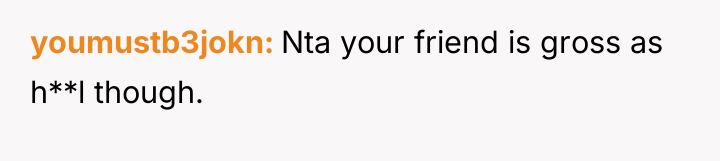 youmustb3jokn Nta your friend is gross as h**l though.