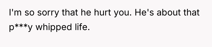 I'm so sorry that he hurt you. He's about that...