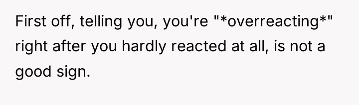 First off, telling you, you're "*overreacting*" right after you hardly...