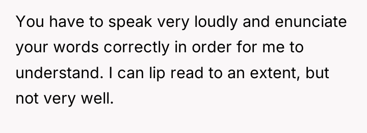 You have to speak very loudly and enunciate your words...