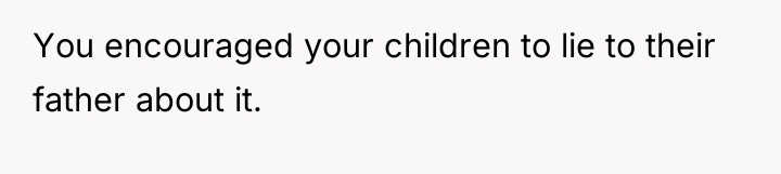 You encouraged your children to lie to their father about...