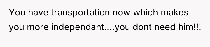 You have transportation now which makes you more independant....you dont...
