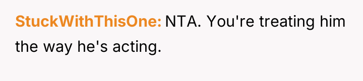 StuckWithThisOne NTA. You're treating him the way he's acting.