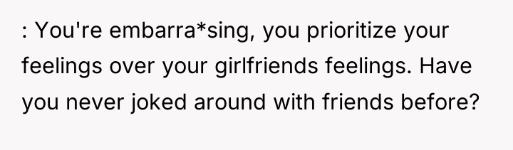 : You're embarra*sing, you prioritize your feelings over your girlfriends...
