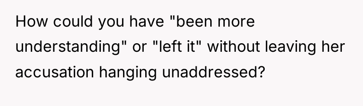 How could you have "been more understanding" or "left it"...