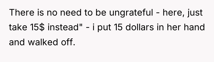 There is no need to be ungrateful - here, just...