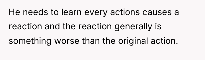 He needs to learn every actions causes a reaction and...