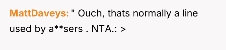 MattDaveys " Ouch, thats normally a line used by a**sers...