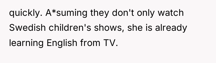 quickly. A*suming they don't only watch Swedish children's shows, she...