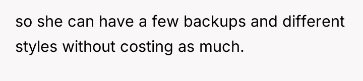 so she can have a few backups and different styles...