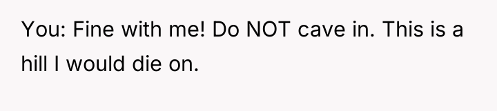 You: Fine with me! Do NOT cave in. This is...