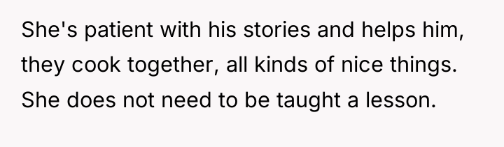 She's patient with his stories and helps him, they cook...
