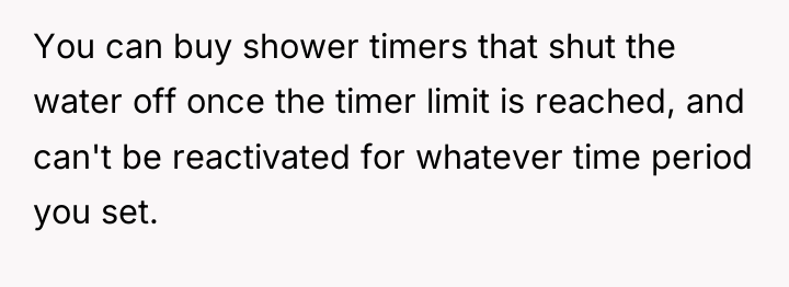 You can buy shower timers that shut the water off...