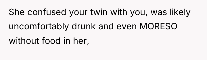 She confused your twin with you, was likely uncomfortably drunk...