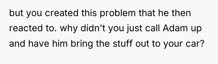 but you created this problem that he then reacted to....