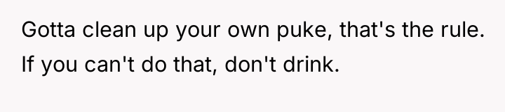 Gotta clean up your own puke, that's the rule. If...
