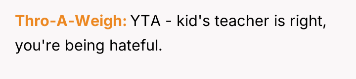 Thro-A-Weigh YTA - kid's teacher is right, you're being hateful.
