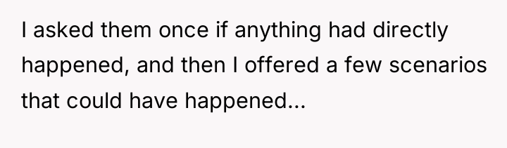 I asked them once if anything had directly happened, and...