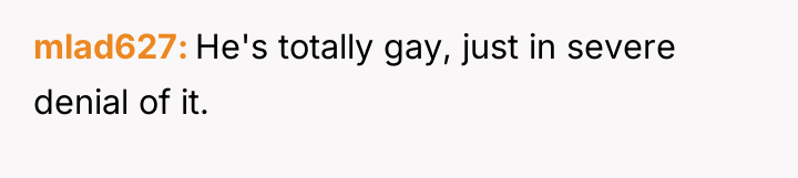 mlad627 He's totally gay, just in severe denial of it.