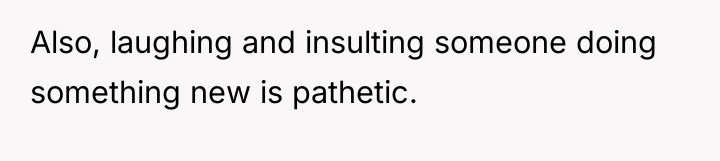 Also, laughing and insulting someone doing something new is pathetic.