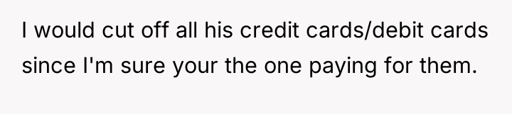 I would cut off all his credit cards/debit cards since...
