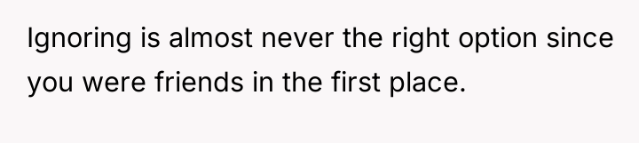 Ignoring is almost never the right option since you were...