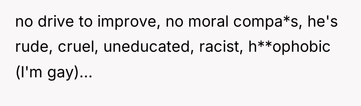 no drive to improve, no moral compa*s, he's rude, cruel,...
