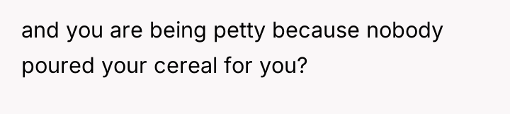 and you are being petty because nobody poured your cereal...