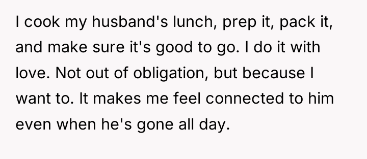 I cook my husband's lunch, prep it, pack it, and...