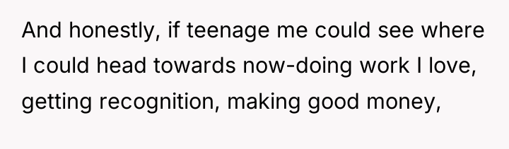 And honestly, if teenage me could see where I could...